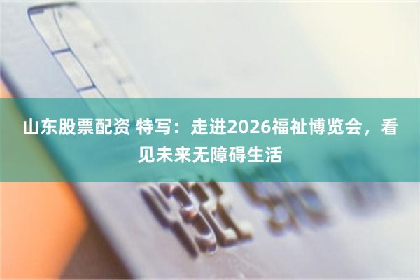 山东股票配资 特写：走进2026福祉博览会，看见未来无障碍生活