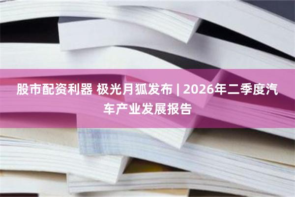 股市配资利器 极光月狐发布 | 2026年二季度汽车产业发展报告