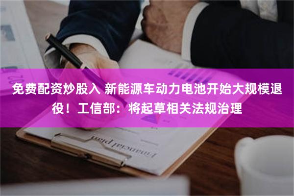 免费配资炒股入 新能源车动力电池开始大规模退役！工信部：将起草相关法规治理