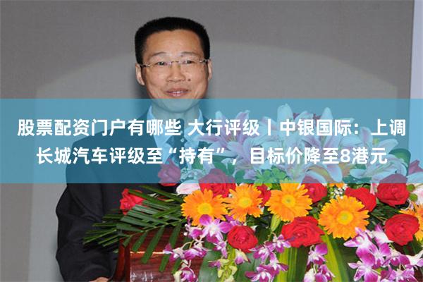 股票配资门户有哪些 大行评级丨中银国际：上调长城汽车评级至“持有”，目标价降至8港元