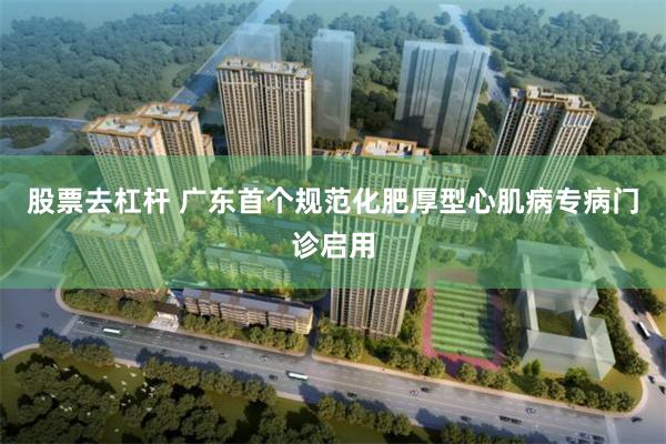 股票去杠杆 广东首个规范化肥厚型心肌病专病门诊启用