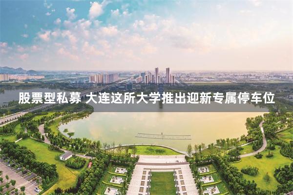 股票型私募 大连这所大学推出迎新专属停车位