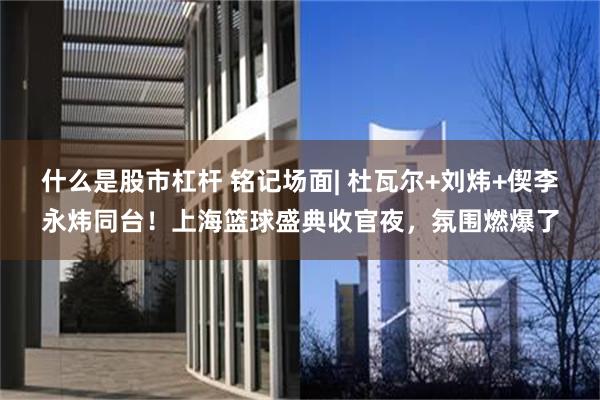 什么是股市杠杆 铭记场面| 杜瓦尔+刘炜+偰李永炜同台！上海篮球盛典收官夜，氛围燃爆了