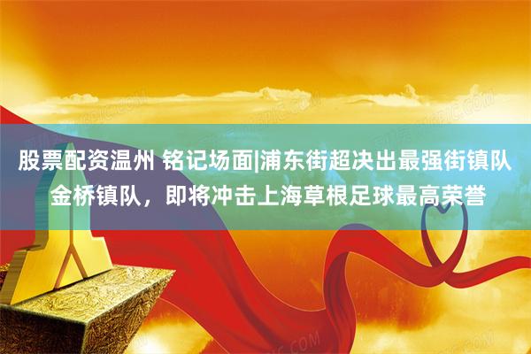 股票配资温州 铭记场面|浦东街超决出最强街镇队 金桥镇队，即将冲击上海草根足球最高荣誉
