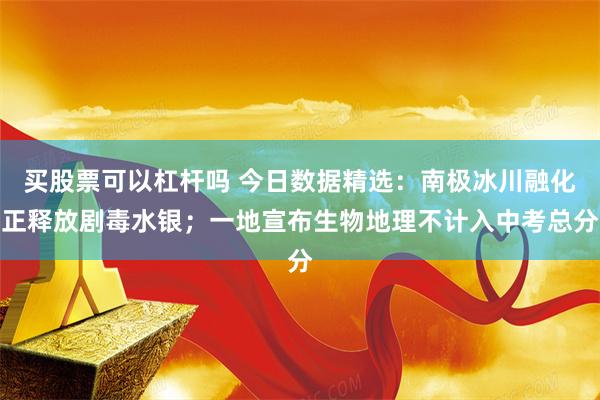 买股票可以杠杆吗 今日数据精选：南极冰川融化正释放剧毒水银；一地宣布生物地理不计入中考总分