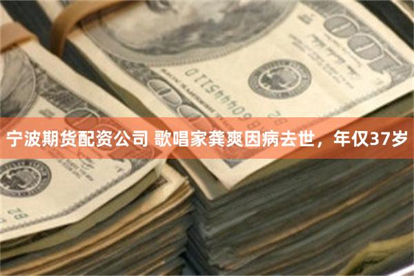 宁波期货配资公司 歌唱家龚爽因病去世，年仅37岁