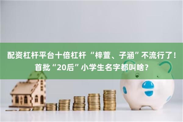 配资杠杆平台十倍杠杆 “梓萱、子涵”不流行了！首批“20后”小学生名字都叫啥？