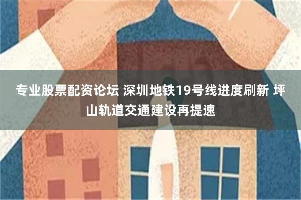 专业股票配资论坛 深圳地铁19号线进度刷新 坪山轨道交通建设再提速