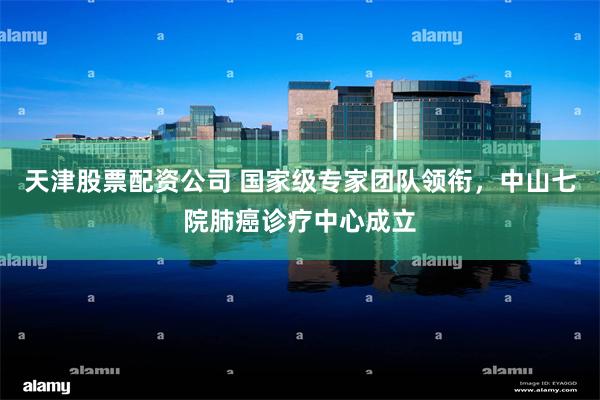 天津股票配资公司 国家级专家团队领衔，中山七院肺癌诊疗中心成立