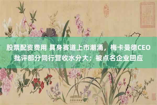 股票配资费用 具身赛道上市潮涌，梅卡曼德CEO批评部分同行营收水分大；被点名企业回应