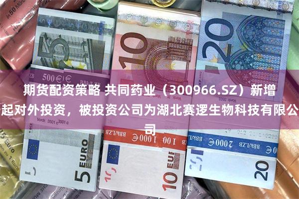 期货配资策略 共同药业（300966.SZ）新增一起对外投资，被投资公司为湖北赛逻生物科技有限公司