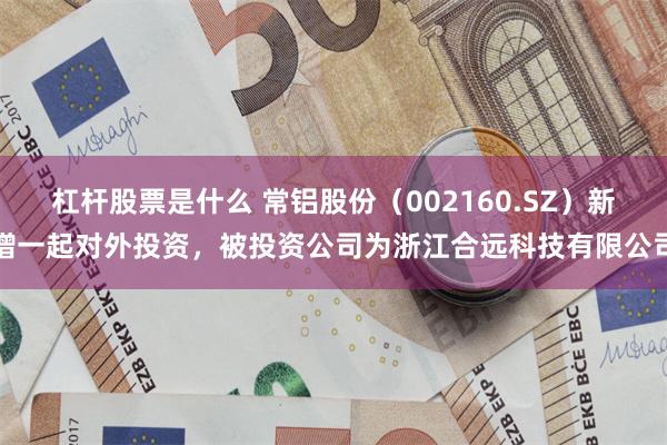 杠杆股票是什么 常铝股份（002160.SZ）新增一起对外投资，被投资公司为浙江合远科技有限公司