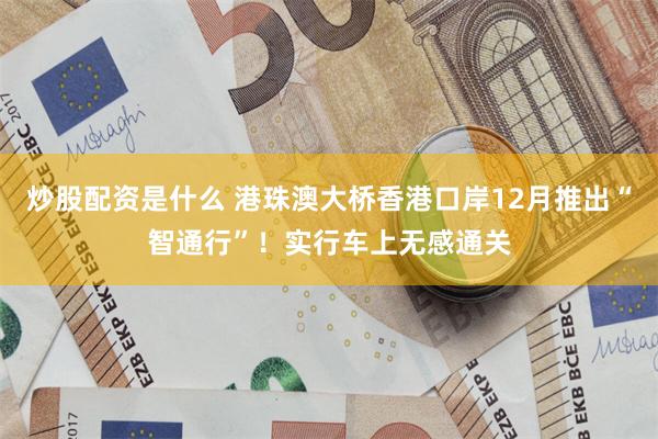 炒股配资是什么 港珠澳大桥香港口岸12月推出“智通行”！实行车上无感通关
