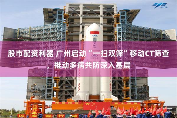 股市配资利器 广州启动“一扫双筛”移动CT筛查，推动多病共防深入基层
