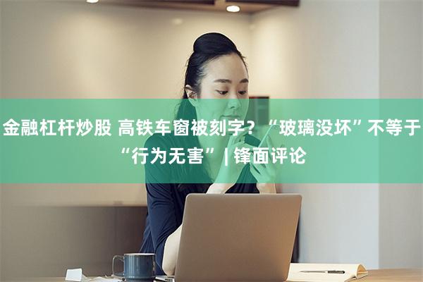 金融杠杆炒股 高铁车窗被刻字？“玻璃没坏”不等于“行为无害” | 锋面评论