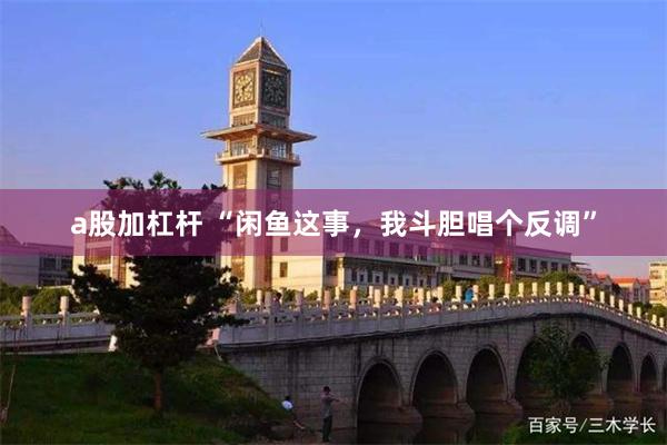 a股加杠杆 “闲鱼这事，我斗胆唱个反调”