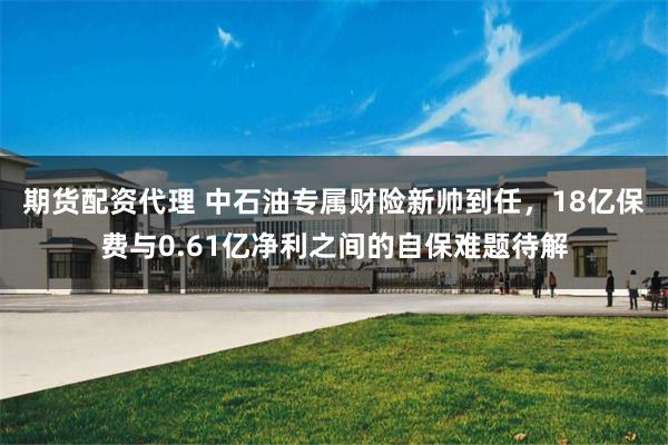期货配资代理 中石油专属财险新帅到任,18亿保费与0.61亿净利之间的自保难题待解