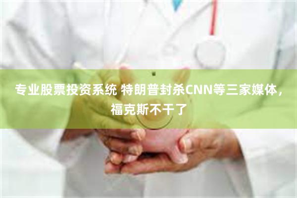 专业股票投资系统 特朗普封杀CNN等三家媒体,福克斯不干了