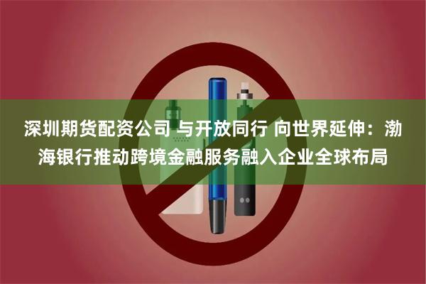 深圳期货配资公司 与开放同行 向世界延伸：渤海银行推动跨境金融服务融入企业全球布局