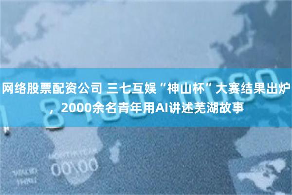 网络股票配资公司 三七互娱“神山杯”大赛结果出炉，2000余名青年用AI讲述芜湖故事