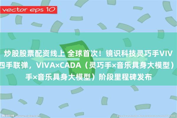 炒股股票配资线上 全球首次！镜识科技灵巧手VIVA实现人机实时四手联弹，VIVA×CADA（灵巧手×音乐具身大模型）阶段里程碑发布