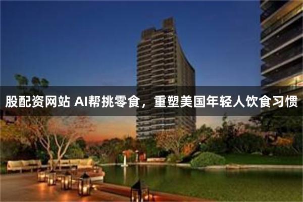 股配资网站 AI帮挑零食，重塑美国年轻人饮食习惯