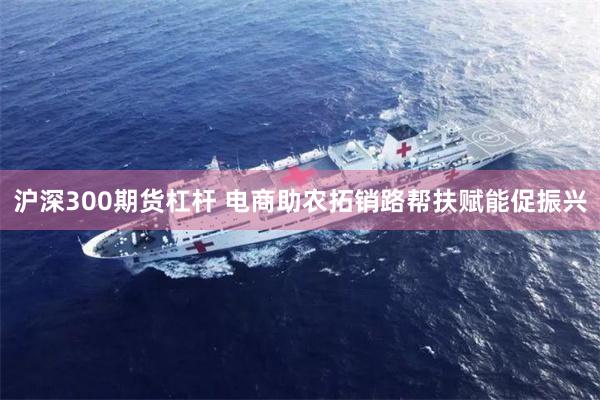 沪深300期货杠杆 电商助农拓销路帮扶赋能促振兴