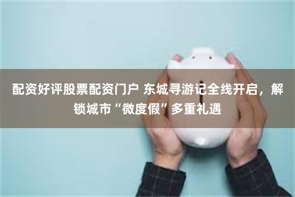 配资好评股票配资门户 东城寻游记全线开启，解锁城市“微度假”多重礼遇