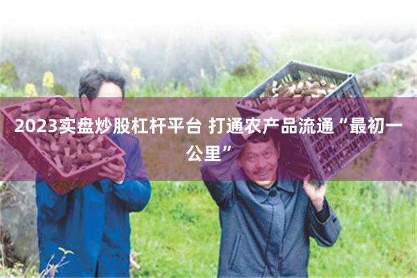 2023实盘炒股杠杆平台 打通农产品流通“最初一公里”