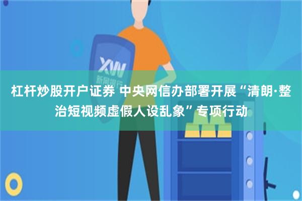 杠杆炒股开户证券 中央网信办部署开展“清朗·整治短视频虚假人设乱象”专项行动