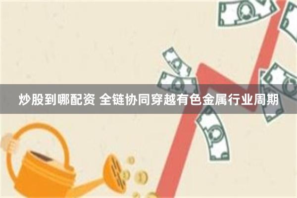 炒股到哪配资 全链协同穿越有色金属行业周期