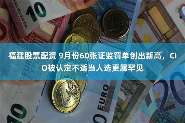 福建股票配资 9月份60张证监罚单创出新高，CIO被认定不适当人选更属罕见