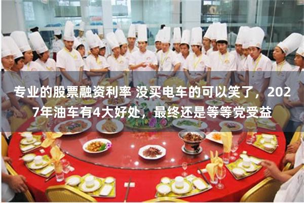 专业的股票融资利率 没买电车的可以笑了，2027年油车有4大好处，最终还是等等党受益