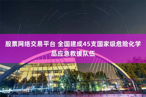 股票网络交易平台 全国建成45支国家级危险化学品应急救援队伍