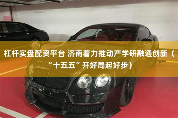 杠杆实盘配资平台 济南着力推动产学研融通创新（“十五五”开好局起好步）