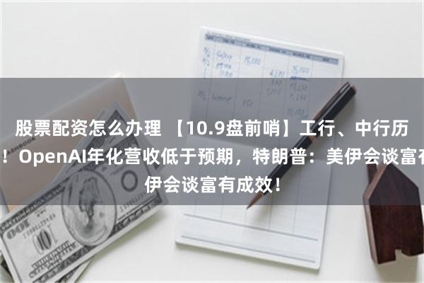 股票配资怎么办理 【10.9盘前哨】工行、中行历史新高！OpenAI年化营收低于预期，特朗普：美伊会谈富有成效！