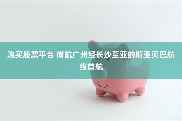 购买股票平台 南航广州经长沙至亚的斯亚贝巴航线首航