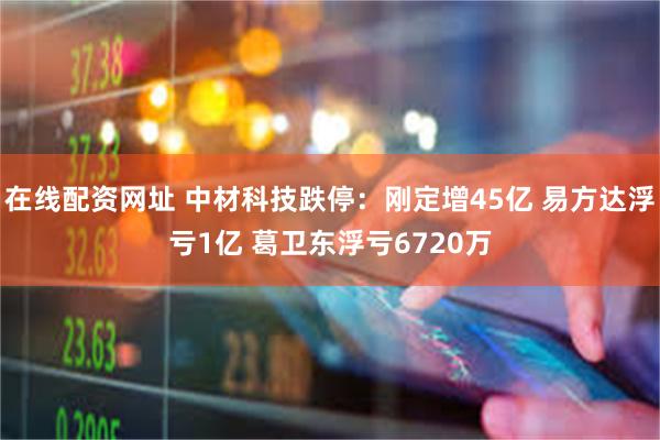 在线配资网址 中材科技跌停：刚定增45亿 易方达浮亏1亿 葛卫东浮亏6720万