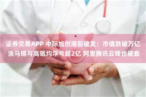 证券交易APP 中际旭创港股破发：市值跌破万亿 淡马锡与高瓴均浮亏超2亿 阿里腾讯云锋也被套