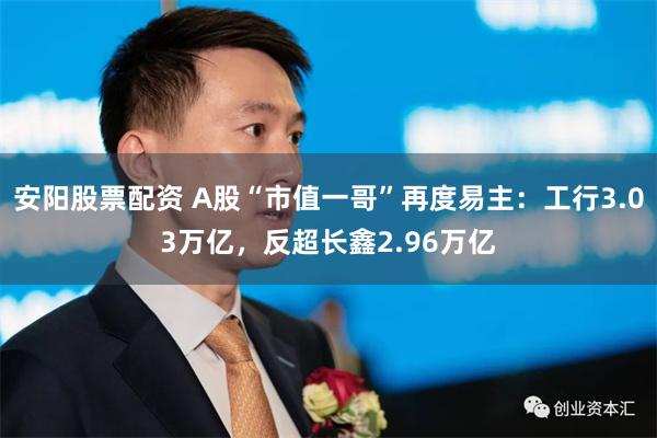 安阳股票配资 A股“市值一哥”再度易主:工行3.03万亿,反超长鑫2.96万亿