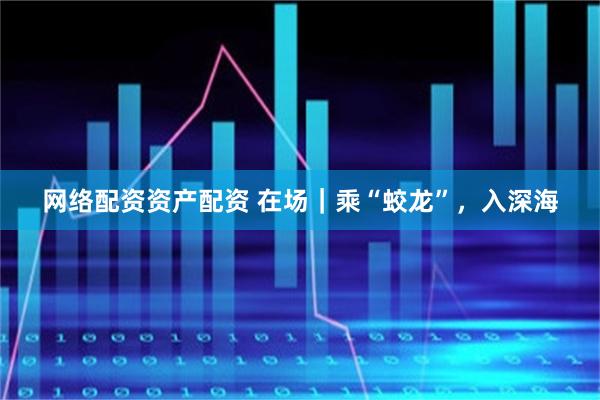 网络配资资产配资 在场｜乘“蛟龙”，入深海